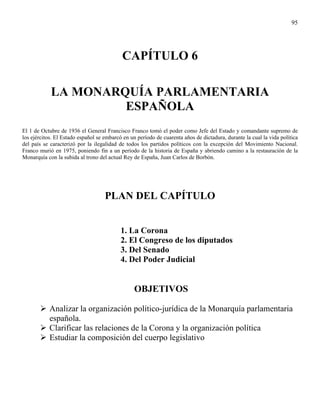 95




                                           CAPÍTULO 6

            LA MONARQUÍA PARLAMENTARIA
                     ESPAÑOLA
El 1 de Octubre de 1936 el General Francisco Franco tomó el poder como Jefe del Estado y comandante supremo de
los ejércitos. El Estado español se embarcó en un período de cuarenta años de dictadura, durante la cual la vida política
del país se caracterizó por la ilegalidad de todos los partidos políticos con la excepción del Movimiento Nacional.
Franco murió en 1975, poniendo fin a un período de la historia de España y abriendo camino a la restauración de la
Monarquía con la subida al trono del actual Rey de España, Juan Carlos de Borbón.




                                    PLAN DEL CAPÍTULO


                                           1. La Corona
                                           2. El Congreso de los diputados
                                           3. Del Senado
                                           4. Del Poder Judicial


                                                 OBJETIVOS

           Analizar la organización político-jurídica de la Monarquía parlamentaria
           española.
           Clarificar las relaciones de la Corona y la organización política
           Estudiar la composición del cuerpo legislativo
 