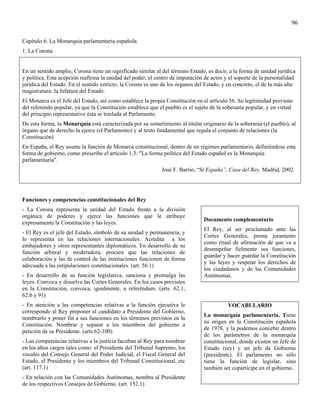 96

Capítulo 6. La Monarquía parlamentaria española
1. La Corona


En un sentido amplio, Corona tiene un significado similar al del término Estado, es decir, a la forma de unidad jurídica
y política. Esta acepción reafirma la unidad del poder, el centro de imputación de actos y el soporte de la personalidad
jurídica del Estado. En el sentido estricto, la Corona es uno de los órganos del Estado, y en concreto, el de la más alta
magistratura: la Jefatura del Estado.
El Monarca es el Jefe del Estado, así como establece la propia Constitución en el artículo 56. Su legitimidad proviene
del referendo popular, ya que la Constitución establece que el pueblo es el sujeto de la soberanía popular, y en virtud
del principio representativo ésta se traslada al Parlamento.
De esta forma, la Monarquía está caracterizada por su sometimiento al titular originario de la soberanía (el pueblo), al
órgano que de derecho la ejerce (el Parlamento) y al texto fundamental que regula el conjunto de relaciones (la
Constitución)
En España, el Rey asume la función de Monarca constitucional, dentro de un régimen parlamentario, definiéndose esta
forma de gobierno, como prescribe el artículo 1.3: "La forma política del Estado español es la Monarquía
parlamentaria".
                                                             José F. Barrio, “Sí España”, Casa del Rey, Madrid, 2002




Funciones y competencias constitucionales del Rey
- La Corona representa la unidad del Estado frente a la división
orgánica de poderes y ejerce las funciones que le atribuye
                                                                                Documento complementario
expresamente la Constitución y las leyes.
                                                                                El Rey, al ser proclamado ante las
- El Rey es el jefe del Estado, símbolo de su unidad y permanencia, y
                                                                                Cortes Generales, presta juramento
lo representa en las relaciones internacionales. Acredita a los
                                                                                como ritual de afirmación de que va a
embajadores y otros representantes diplomáticos. En desarrollo de su
                                                                                desempeñar fielmente sus funciones,
función arbitral y moderadora, procura que las relaciones de
                                                                                guardar y hacer guardar la Constitución
colaboración y las de control de las instituciones funcionen de forma
                                                                                y las leyes y respetar los derechos de
adecuada a las estipulaciones constitucionales. (art. 56.1)
                                                                                los ciudadanos y de las Comunidades
- En desarrollo de su función legislativa, sanciona y promulga las              Autónomas.
leyes. Convoca y disuelve las Cortes Generales. En los casos previstos
en la Constitución, convoca, igualmente, a referéndum. (arts. 62.1,
62.b y 91)
- En atención a las competencias relativas a la función ejecutiva le                       VOCABULARIO
corresponde al Rey proponer al candidato a Presidente del Gobierno,
                                                                                La monarquía parlamentaria. Tiene
nombrarlo y poner fin a sus funciones en los términos previstos en la
                                                                                su origen en la Constitución española
Constitución. Nombrar y separar a los miembros del gobierno a
                                                                                de 1978, y la podemos concebir dentro
petición de su Presidente. (arts 62-100)
                                                                                de los parámetros de la monarquía
- Las competencias relativas a la justicia facultan al Rey para nombrar         constitucional, donde existen un Jefe de
en los altos cargos tales como: el Presidente del Tribunal Supremo, los         Estado (rey) y un jefe de Gobierno
vocales del Consejo General del Poder Judicial, el Fiscal General del           (presidente). El parlamento no sólo
Estado, el Presidente y los miembros del Tribunal Constitucional, etc           tiene la función de legislar, sino
(art. 117.1)                                                                    también ser copartícipe en el gobierno.
- En relación con las Comunidades Autónomas, nombra al Presidente
de los respectivos Consejos de Gobierno. (art. 152.1)
 