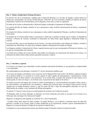 97



Doc. 1. Títulos. Familia Real. Príncipe Heredero
El artículo 56.2 de la Constitución, establece que el título del Monarca es el de Rey de España y podrá utilizar los
demás que correspondan a la Corona. El Real Decreto 1368/1987, de 6 de noviembre, establece el régimen de títulos,
tratamiento y honores de la Familia Real y de los Regentes. Entre ellos se citan los siguientes:
El titular de la Corona se denomina Rey o Reina de España, recibiendo el tratamiento de Majestad.
La consorte del Rey de España, mientras lo sea o permanezca viuda, recibirá la denominación de Reina y tratamiento
de Majestad.
El consorte de la Reina, mientras lo sea o permanezca viudo, tendrá la dignidad de Príncipe, y recibirá el tratamiento de
Alteza Real.
El heredero de la Corona tendrá desde su nacimiento o desde que se produce el hecho que lo origine, la dignidad de
Príncipe o Princesa de Asturias, recibiendo el tratamiento de Alteza Real. Igual dignidad y tratamiento tendrá su
consorte.
Los hijos del Rey, que no sean herederos de la Corona, y los hijos del heredero serán Infantes de España y tendrán el
tratamiento de Alteza Real. Los hijos de los Infantes tendrán el tratamiento de Grandes de España.
Los Regentes tendrán el tratamiento de Alteza e iguales honores que los que correspondan al Príncipe de Asturias, a no
ser que les correspondan otros mayores.
Los títulos de la nobleza de la Casa del Rey sólo podrán ser utilizados con autorización del titular de la Corona, y la
atribución de dichos títulos tendrá carácter graciable, personal y vitalicio.




Doc. .2. Sucesión y regencia
La Corona es un órgano cuya titularidad se realiza mediante transmisión hereditaria, lo que garantiza su imparcialidad
y su continuidad.
De conformidad con este principio, el artículo 57.1 de la Constitución establece que:
"La Corona de España es hereditaria en los sucesores de Su Majestad Don Juan Carlos I de Borbón, legítimo heredero
de la dinastía histórica. La sucesión en el trono seguirá el orden regular de primogenitura y representación, siendo
preferida siempre la línea anterior a las posteriores; en la misma línea, el grado más próximo al más remoto, en el
mismo grado, el varón a la mujer, y en el mismo sexo, la persona de más edad a la de menos."
El sistema sucesorio real supone que el trono se refiere al primogénito y a sus descendientes de padres a hijos, nietos y
así sucesivamente, con preferencia a los hermanos y sobrinos por razón de línea. Las mujeres tienen acceso al trono
siempre que no tengan hermanos varones, y que los nietos del Rey e hijos del primogénito anteceden, en caso de
fallecimiento de su padre, a tíos, hermanos del difunto primogénito.
El artículo 57.3 prevé el caso de que no exista heredero de acuerdo con el orden de sucesión:
"Extinguidas todas las líneas llamadas en Derecho, las Cortes Generales proveerán la sucesión en la Corona en la
forma que más convenga a los intereses de España".
Regencia: La Regencia está regulada en el artículo 59.1, de la Constitución:
" Cuando el Rey fuese menor de edad, el padre o la madre del Rey y, en su defecto, el pariente mayor de edad más
próximo a suceder en la Corona, según el orden establecido en la Constitución, entrará a ejercer inmediatamente la
Regencia y la ejercerá durante el tiempo de la minoría de edad del Rey."
La Regencia es una institución provisional, que finaliza cuando el heredero alcanza la mayoría de edad.
 