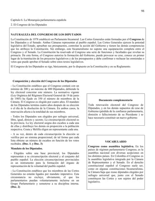 98

Capítulo 6. La Monarquía parlamentaria española
2. El Congreso de los Diputados


NATURALEZA DEL CONGRESO DE LOS DIPUTADOS
La Constitución de 1978 estableció un Parlamento bicameral. Las Cortes Generales están formadas por el Congreso de
los Diputados y el Senado. Ambas Cámaras representan al pueblo español. Las Cortes Generales ejercen la potestad
legislativa del Estado, aprueban sus presupuestos, controlan la acción del Gobierno y tienen las demás competencias
que les atribuya la Constitución. Sin embargo, este bicameralismo no supone una equiparación completa entre el
Congreso y el Senado. La Constitución ha reservado al Congreso una serie de funciones y facultades que revelan su
primacía. De esta forma, el Congreso autoriza la formación del Gobierno, puede provocar su cese, conoce en primer
lugar de la tramitación de los proyectos legislativos y de los presupuestos y debe confirmar o rechazar las enmiendas o
vetos que puede aprobar el Senado sobre estos textos legislativos.
El Congreso de los Diputados se rige, básicamente, por lo dispuesto en la Constitución y en su Reglamento.




 Composición y elección del Congreso de los Diputados
- La Constitución establece que el Congreso contará con un
mínimo de 300 y un máximo de 400 Diputados, debiendo la
ley electoral concretar este número. La normativa vigente
(Ley Orgánica del Régimen Electoral General de 19 de junio
de 1985) ha fijado en 350 el número de miembros de la
                                                                              Documento complementario
Cámara. El Congreso es elegido por cuatro años. El mandato
de los Diputados termina cuatro años después de su elección         Toda renovación electoral del Congreso de
o el día de la disolución de la Cámara. En ambos casos, la          Diputados, y en los demás supuestos de cese de
renovación afecta a la totalidad de sus miembros.                   Gobierno (pérdida de la confianza parlamentaria,
                                                                    dimisión o fallecimiento de su Presidente ) se
- Todos los Diputados son elegidos por sufragio universal,          hace necesario constituir un nuevo gobierno
libre, igual, directo y secreto. La circunscripción electoral es
la provincia. La ley electoral asigna dos escaños a cada una
de ellas y distribuye los demás en proporción a la población
respectiva. Ceuta y Melilla eligen un representante cada una.
- A su vez, dentro de cada circunscripción la elección se
verifica por un sistema proporcional, de tal forma que cada
lista obtiene un número de escaños en función de los votos                          VOCABULARIO
recibidos. (Doc. 1. y Doc. 3)
                                                                    Congreso como asamblea legislativa. En los
Mandato de los Diputados.                                           países de régimen parlamentario Congreso, es la
- Elegidos sobre una base provincial, los Diputados                 asamblea nacional con diversas acepciones en
representan a su circunscripción electoral y al conjunto del        los distintos países. En Colombia el Congreso es
pueblo español. La elección circunscripciones provinciales          la asamblea legislativa integrada por la Cámara
es un instrumento para la formación del órgano de                   de Representantes y el Senado. En el derecho
representación de la voluntad del pueblo español.                   constitucional español el Congreso suele ser,
                                                                    como en algunas constituciones bicameralistas,
- La Constitución establece que los miembros de las Cortes          la Cámara baja que reune diputados elegidos por
Generales no estarán ligados por mandato imperativo. Esta           sufragio universal que, junto con el Senado
circunstancia no excluye, obviamente, el que los                    constituyen las Cortes y son sujetos del poder
parlamentarios puedan voluntariamente incluirse en un               legislativo.
Grupo Parlamentario y someterse a su disciplina interna.
(Doc. 2)
 