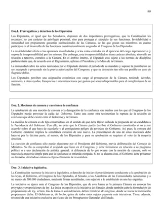 99




Doc.1. Prerrogativas y derechos de los Diputados
Los Diputados, al igual que los Senadores, disponen de dos importantes prerrogativas, que la Constitución les
reconoce, no con carácter de privilegio personal, sino para proteger el ejercicio de sus funciones. Inviolabilidad e
inmunidad son propiamente garantías institucionales de las Cámaras, de las que gozan sus miembros en cuanto
participan en el desarrollo de las funciones constitucionalmente asignadas al Congreso de los Diputados.
La inviolabilidad afecta a las opiniones manifestadas y a los votos emitidos en el ejercicio del cargo representativo y
supone la irresponsabilidad por los mismos. Sin embargo, esta irresponsabilidad no tiene carácter absoluto, sino sólo en
relación a terceros, extraños a la Cámara. En el ámbito interno, el Diputado está sujeto a las normas de disciplina
parlamentaria que, de acuerdo con el Reglamento, aplican el Presidente y la Mesa de la Cámara.
La inmunidad cubre los actos realizados por el Diputado durante el período de su mandato y supone la prohibición de
ser inculpado o procesado sin la previa autorización del Congreso, y que su detención tan sólo sea posible en caso de
flagrante delito.
Los Diputados perciben una asignación económica con cargo al presupuesto de la Cámara, teniendo derecho,
asimismo, a otras ayudas, franquicias e indemnizaciones por gastos que sean indispensables para el cumplimiento de su
función.




Doc. 2. Mociones de censura y cuestiones de confianza
La aprobación de una moción de censura o la denegación de la confianza son medios con los que el Congreso de los
Diputados puede provocar la caída del Gobierno. Tanto una como otra testimonian la ruptura de la relación de
confianza que debe existir entre el Gobierno y la Cámara.
La moción de censura es de tipo constructivo, en el sentido de que debe llevar incluida la propuesta de un candidato a
la Presidencia del Gobierno. Con ello, se evita que la Cámara pueda derribar al Gobierno constituido si no existe
acuerdo sobre el que haya de sucederle y el consiguiente peligro de períodos sin Gobierno. Así pues, la censura del
Gobierno existente implica la simultánea elección de uno nuevo. La presentación de una de estas mociones debe
hacerse por la décima parte, al menos, de los Diputados y para su aprobación se requiere el voto de la mayoría
absoluta.
La cuestión de confianza sólo puede plantearse por el Presidente del Gobierno, previa deliberación del Consejo de
Ministros. Su fin es comprobar el respaldo que tiene en el Congreso, y debe formularse en relación a su programa
político o a una declaración de política general. A diferencia de lo que ocurre con la moción de censura, sólo se
necesita la mayoría simple para que la confianza se entienda otorgada. Si no se alcanza ésta, el Gobierno debe presentar
su dimisión, abriéndose entonces el procedimiento de investidura.


Doc. 3. Iniciativa legislativa.
La Constitución reconoce la iniciativa legislativa, o derecho de iniciar el procedimiento conducente a la aprobación de
las leyes, al Gobierno, al Congreso de los Diputados, al Senado, a las Asambleas de las Comunidades Autónomas y a
no menos de 500.000 ciudadanos, mediante firmas acreditadas, con sujeción a lo establecido en una ley orgánica.
La iniciativa se ejerce ante el Congreso de los Diputados, que de esta forma es la primera Cámara en conocer los
proyectos y proposiciones de ley. La única excepción es la iniciativa del Senado, donde también cabe la formulación de
proposiciones de ley, si bien, tras la toma en consideración, deben remitirse al Congreso, donde se inicia la tramitación
propiamente dicha. El Gobierno es, de hecho, quien de todos estos sujetos presenta más iniciativas. Tiene, además,
reconocida una iniciativa exclusiva en el caso de los Presupuestos Generales del Estado.
 