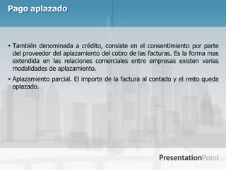 Pago aplazado



 También denominada a crédito, consiste en el consentimiento por parte
  del proveedor del aplazamiento del cobro de las facturas. Es la forma mas
  extendida en las relaciones comerciales entre empresas existen varias
  modalidades de aplazamiento.
 Aplazamiento parcial. El importe de la factura al contado y el resto queda
  aplazado.
 