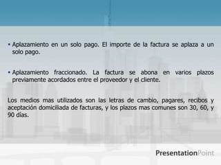 Aplazamiento en un solo pago. El importe de la factura se aplaza a un
  solo pago.


 Aplazamiento fraccionado. La factura se abona en varios plazos
  previamente acordados entre el proveedor y el cliente.


Los medios mas utilizados son las letras de cambio, pagares, recibos y
aceptación domiciliada de facturas, y los plazos mas comunes son 30, 60, y
90 días.
 