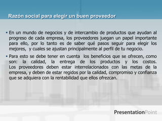 Razón social para elegir un buen proveedor


 En un mundo de negocios y de intercambio de productos que ayudan al
  progreso de cada empresa, los proveedores juegan un papel importante
  para ello, por lo tanto es de saber qué pasos seguir para elegir los
  mejores, y cuales se ajustan principalmente al perfil de tu negocio.
 Para esto se debe tener en cuenta los beneficios que se ofrecen, como
  son: la calidad, la entrega de los productos y los costos.
  Los proveedores deben estar interrelacionados con las metas de la
  empresa, y deben de estar regidos por la calidad, compromiso y confianza
  que se adquiera con la rentabilidad que ellos ofrezcan.
 
