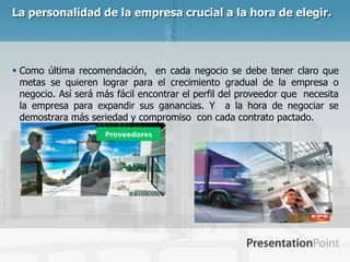La personalidad de la empresa crucial a la hora de elegir.




 Como última recomendación, en cada negocio se debe tener claro que
  metas se quieren lograr para el crecimiento gradual de la empresa o
  negocio. Así será más fácil encontrar el perfil del proveedor que necesita
  la empresa para expandir sus ganancias. Y a la hora de negociar se
  demostrara más seriedad y compromiso con cada contrato pactado.
 