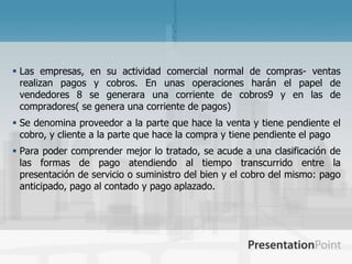  Las empresas, en su actividad comercial normal de compras- ventas
  realizan pagos y cobros. En unas operaciones harán el papel de
  vendedores 8 se generara una corriente de cobros9 y en las de
  compradores( se genera una corriente de pagos)
 Se denomina proveedor a la parte que hace la venta y tiene pendiente el
  cobro, y cliente a la parte que hace la compra y tiene pendiente el pago
 Para poder comprender mejor lo tratado, se acude a una clasificación de
  las formas de pago atendiendo al tiempo transcurrido entre la
  presentación de servicio o suministro del bien y el cobro del mismo: pago
  anticipado, pago al contado y pago aplazado.
 