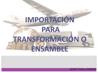 IMPORTACIÓN
PARA
TRANSFORMACIÓN O
ENSAMBLE
LEIDY PAOLA FORERO
 