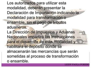 LEIDY PAOLA FORERO
Los autorizados para utilizar esta
modalidad, deberán presentar la
Declaración de Importación indicando la
modalidad para transformación o
ensamble, sin el pago de tributos
aduaneros.
La Dirección de Impuestos y Aduanas
Nacionales impartirá las instrucciones
para el desarrollo de esta modalidad y
habilitará el depósito donde se
almacenarán las mercancías que serán
sometidas al proceso de transformación
o ensamble.
 