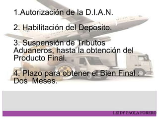 LEIDY PAOLA FORERO
1.Autorización de la D.I.A.N.
2. Habilitación del Deposito.
3. Suspensión de Tributos
Aduaneros, hasta la obtención del
Producto Final.
4. Plazo para obtener el Bien Final :
Dos Meses.
 