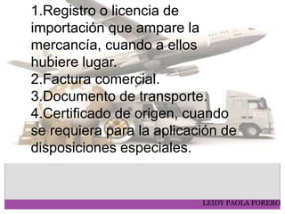 LEIDY PAOLA FORERO
1.Registro o licencia de
importación que ampare la
mercancía, cuando a ellos
hubiere lugar.
2.Factura comercial.
3.Documento de transporte.
4.Certificado de origen, cuando
se requiera para la aplicación de
disposiciones especiales.
 