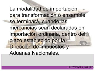 LEIDY PAOLA FORERO
La modalidad de importación
para transformación o ensamble
se terminará, cuando las
mercancías sean declaradas en
importación ordinaria, dentro del
plazo establecido por la
Dirección de Impuestos y
Aduanas Nacionales.
 