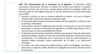 ART. 171.—Permanencia de la mercancía en el depósito. La mercancía podrá
permanecer almacenada mientras se realizan los trámites para obtener su levante,
hasta por el término de un (1) mes, contado desde la fecha de su llegada al TAN, este
termino podrá ser prorrogado hasta por un (1) mes adicional en los casos autorizados
por la DIAN.
• Vencido el término sin que se hubiere obtenido el levante, o sin que se hubiere
reembarcado la mercancía, operará el abandono legal.
• El interesado podrá rescatar la mercancía dentro del mes siguiente a la fecha en que
se produzca elabandono.
• Transcurrido el término establecido para rescatar la mercancía, sin que se hubiere
presentado la respectiva declaración de legalización, la DIAN podrá disponer de la
mercancía por ser esta de propiedad de la Nación.
• El abandono de mercancías totalmente dañadas, que generen riesgo de seguridad o
salubridad pública, cuenten con fecha de vencimiento expirada o cuando las mismas
correspondan a las calificadas como “mercancía sin valor de comercialización”, el
depósito deberá proceder, previa autorización de la DIAN, a su destrucción
inmediata.
• En ningún caso estas mercancías podrán generar costos de bodegaje, translado o
destrucción a cargo de la DIAN, deberán ser sufragados por el titular del documento
de transporte.
 