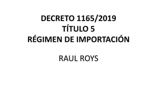 DECRETO 1165/2019
TÍTULO 5
RÉGIMEN DE IMPORTACIÓN
RAUL ROYS
 