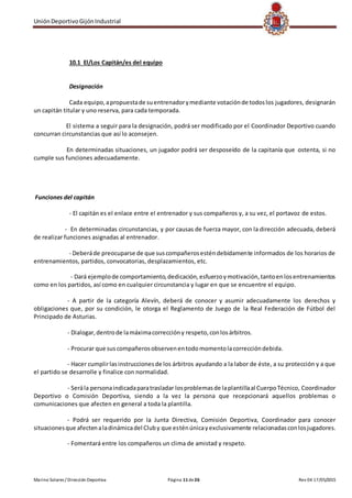 UniónDeportivoGijónIndustrial
Marino Solares / Dirección Deportiva Página 11de26 Rev 04 17/05/2015
10.1 El/Los Capitán/es del equipo
Designación
Cada equipo,apropuestade suentrenadorymediante votaciónde todoslos jugadores, designarán
un capitán titular y uno reserva, para cada temporada.
El sistema a seguir para la designación, podrá ser modificado por el Coordinador Deportivo cuando
concurran circunstancias que así lo aconsejen.
En determinadas situaciones, un jugador podrá ser desposeído de la capitanía que ostenta, si no
cumple sus funciones adecuadamente.
Funciones del capitán
- El capitán es el enlace entre el entrenador y sus compañeros y, a su vez, el portavoz de estos.
- En determinadas circunstancias, y por causas de fuerza mayor, con la dirección adecuada, deberá
de realizar funciones asignadas al entrenador.
- Deberáde preocuparse de que suscompañerosesténdebidamente informados de los horarios de
entrenamientos, partidos, convocatorias, desplazamientos, etc.
- Dará ejemplode comportamiento,dedicación,esfuerzoymotivación,tantoenlosentrenamientos
como en los partidos, así como en cualquier circunstancia y lugar en que se encuentre el equipo.
- A partir de la categoría Alevín, deberá de conocer y asumir adecuadamente los derechos y
obligaciones que, por su condición, le otorga el Reglamento de Juego de la Real Federación de Fútbol del
Principado de Asturias.
- Dialogar,dentrode lamáximacorreccióny respeto,conlosárbitros.
- Procurar que suscompañerosobservenentodomomentolacorreccióndebida.
- Hacer cumplirlasinstruccionesde los árbitros ayudando a la labor de éste, a su protección y a que
el partido se desarrolle y finalice con normalidad.
- Serála personaindicadaparatrasladar losproblemasde laplantillaal CuerpoTécnico, Coordinador
Deportivo o Comisión Deportiva, siendo a la vez la persona que recepcionará aquellos problemas o
comunicaciones que afecten en general a toda la plantilla.
- Podrá ser requerido por la Junta Directiva, Comisión Deportiva, Coordinador para conocer
situacionesque afectenaladinámicadel Cluby que esténúnicayexclusivamente relacionadasconlosjugadores.
- Fomentará entre los compañeros un clima de amistad y respeto.
 