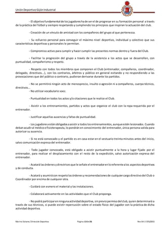 UniónDeportivoGijónIndustrial
Marino Solares / Dirección Deportiva Página 13de26 Rev 04 17/05/2015
- El objetivofundamental de losjugadoreshade serel de progresar en su formación personal a través
de la práctica del fútbol y siempre respetando y cumpliendo los principios que inspiran la actuación del club.
- Creación de un vínculo de amistad con los compañeros del grupo al que pertenezca.
- Su esfuerzo personal para conseguir el máximo nivel deportivo, individual y colectivo que sus
características deportivas y personales le permitan.
- Compromiso activo para cumplir y hacer cumplir las presentes normas dentro y fuera del Club.
- Facilitar la progresión del grupo a través de la asistencia a los actos que se desarrollen, con
puntualidad, compañerismo y respeto.
- Respeto con todos los miembros que componen el Club (entrenador, compañeros, coordinador,
delegado, directivos...), con los contrarios, árbitros y público en general evitando y no respondiendo a las
provocaciones que del público o contrario, pudieran derivarse durante los partidos.
- No se permitirá ningún acto de menosprecio, insulto o agresión ni a compañeros, cuerpo técnico,
directivos...
- No utilizar vocabulario soez.
- Puntualidad en todos los actos y/o citaciones que le realice el Club.
- Asistir a los entrenamientos, partidos y actos que organice el club con la ropa requerida por el
entrenador.
- Justificar aquellas ausencias y faltas de puntualidad.
- Los jugadores estánobligadosaasistira todoslosentrenamientos,aunqueestén lesionados. Cuando
debanacudiral médicoofisioterapeuta, lo pondrán en conocimiento del entrenador, única persona valida para
autorizar su ausencia.
- Si no está convocado y el partido es en casa estar en el vestuario treinta minutos antes del inicio,
salvo comunicación expresa del entrenador.
- Todo jugador convocado, está obligado a asistir puntualmente a la hora y lugar fijado por el
entrenador, para realizar el desplazamiento con el resto de la expedición, salvo autorización expresa del
entrenador.
- Acatará lasórdenesydirectricesque le señale el entrenadorenloreferentealos aspectosdeportivos
y de conducta.
- Acatará y asumirácon respetolasórdenesyrecomendacionesde cualquiercargo directivodel Club o
Coordinador por encima de cualquier otra.
- Cuidará con esmero el material y las instalaciones.
- Colaborará activamente en las actividades que el Club proponga.
- Nopodrá participarenningunaactividaddeportiva, sinpreviopermisodelclub, quien determinará a
través de sus técnicos, si puede existir repercusión sobre el estado físico del jugador con la práctica de dicha
actividad deportiva.
 