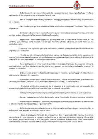 UniónDeportivoGijónIndustrial
Marino Solares / Dirección Deportiva Página 15de26 Rev 04 17/05/2015
- Deberáviajarsiempre conlainformacióndel equipocontrarioenel que especifica lugar y fecha de
celebración de los encuentros que se disputan fuera de casa.
- Será el encargado de trasmitir y coordinar la entrega y recogida de información y documentación
de su equipo.
- Será funciónprincipal lade colaborarentodasaquellasfuncionesque el Coordinador Deportivo le
especifique.
- Colaboraráactivamente enaquellasfuncionesque el entrenadorconsiderepertinentes dentro del
equipo, será un colaborador eficaz y subordinado del Entrenador.
- Representaráal equipo en los partidos que dispute siendo el enlace entre el entrenador, el Club
contrario y el árbitro de turno, manteniendo en todo momento un trato adecuado, así como mantener una
actitud ejemplar.
- Instruirá a los jugadores para que actúen antes, durante y después del partido con la máxima
deportividad y corrección.
- Tendrá que identificarse ante los árbitros y presentar la documentación de los jugadores de
nuestroequipoque vayanaintervenir,asícomola de su entrenadoryauxiliares, conunmínimode 45 minutosde
antelación a la hora prevista para el comienzo del encuentro.
- Tiene laobligaciónde firmarel actadel partido,verificaráala finalizacióndel encuentro lotrascrito
por los árbitros en el Acta y poder comprobar que se corresponden con las anotaciones llevadas a cabo por él
durante el encuentro.
- Debe ponerenconocimientode losárbitroscualquier incidencia que se haya producido antes, en
el transcurso o después del encuentro.
- Comprobaráuna vezque la expediciónestédispuesta a salir de las instalaciones, que el vestuario
utilizado por nuestro Club queda en las condiciones normales en cuanto a su infraestructura.
- Trasladará, al Directivo encargado de la categoría o al coordinador, una vez acabados los
encuentros toda la documentación que haya dado lugar el encuentro disputado.
- Velará por el cumplimiento del presente Reglamento de Régimen Interno en todo su ámbito.
- Formará parte de lascomisionesdisciplinarias que el Coordinador Deportivo considere oportuno.
- Informarápuntualmenteal CoordinadorDeportivode aquellosactosque afecteno puedan afectar
a la buena marcha deportiva del equipo que represente.
- En losdesplazamientos,deberáinformarse delhorario y lugar del partido para comunicárselo a su
Entrenador, este, a su vez, le indicará la hora de salida.
- Caso de producirse la lesión de un jugador, y éste requiera atención médica, deberemos
acompañarlo.Si enese momentose encuentra un familiar que lo acompañe, deberemos indicarle el hospital al
que deberá llevarlo y entregarle la ficha de jugador para que la presente al ser atendido. Todos los delegados
deberán llevar consigo la hojas de la Mutualidad para cumplimentar y entregar en caso de lesión.
 