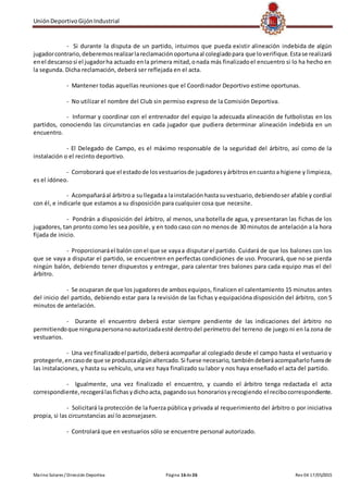 UniónDeportivoGijónIndustrial
Marino Solares / Dirección Deportiva Página 16de26 Rev 04 17/05/2015
- Si durante la disputa de un partido, intuimos que pueda existir alineación indebida de algún
jugadorcontrario,deberemosrealizarlareclamaciónoportunaal colegiadopara que loverifique.Estase realizará
enel descansosi el jugadorha actuado enla primera mitad,onada más finalizadoel encuentro si lo ha hecho en
la segunda. Dicha reclamación, deberá ser reflejada en el acta.
- Mantener todas aquellas reuniones que el Coordinador Deportivo estime oportunas.
- No utilizar el nombre del Club sin permiso expreso de la Comisión Deportiva.
- Informar y coordinar con el entrenador del equipo la adecuada alineación de futbolistas en los
partidos, conociendo las circunstancias en cada jugador que pudiera determinar alineación indebida en un
encuentro.
- El Delegado de Campo, es el máximo responsable de la seguridad del árbitro, así como de la
instalación o el recinto deportivo.
- Corroborará que el estadode losvestuariosde jugadoresyárbitrosencuantoa higiene y limpieza,
es el idóneo.
- Acompañaráal árbitroa sullegadaa lainstalaciónhastasuvestuario,debiendoser afable y cordial
con él, e indicarle que estamos a su disposición para cualquier cosa que necesite.
- Pondrán a disposición del árbitro, al menos, una botella de agua, y presentaran las fichas de los
jugadores, tan pronto como les sea posible, y en todo caso con no menos de 30 minutos de antelación a la hora
fijada de inicio.
- Proporcionaráel balón conel que se vayaa disputarel partido. Cuidará de que los balones con los
que se vaya a disputar el partido, se encuentren en perfectas condiciones de uso. Procurará, que no se pierda
ningún balón, debiendo tener dispuestos y entregar, para calentar tres balones para cada equipo mas el del
árbitro.
- Se ocuparan de que los jugadoresde ambosequipos, finalicen el calentamiento 15 minutos antes
del inicio del partido, debiendo estar para la revisión de las fichas y equipacióna disposición del árbitro, con 5
minutos de antelación.
- Durante el encuentro deberá estar siempre pendiente de las indicaciones del árbitro no
permitiendoque ningunapersonanoautorizadaesté dentrodel perímetro del terreno de juego ni en la zona de
vestuarios.
- Una vezfinalizadoel partido, deberá acompañar al colegiado desde el campo hasta el vestuario y
protegerle,encasode que se produzcaalgúnaltercado.Si fuese necesario, tambiéndeberáacompañarlofuerade
las instalaciones, y hasta su vehículo, una vez haya finalizado su labor y nos haya enseñado el acta del partido.
- Igualmente, una vez finalizado el encuentro, y cuando el árbitro tenga redactada el acta
correspondiente,recogerálasfichasydichoacta, pagandosus honorariosyrecogiendo el recibocorrespondiente.
- Solicitará la protección de la fuerza pública y privada al requerimiento del árbitro o por iniciativa
propia, si las circunstancias así lo aconsejasen.
- Controlará que en vestuarios sólo se encuentre personal autorizado.
 