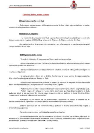 UniónDeportivoGijónIndustrial
Marino Solares / Dirección Deportiva Página 17de26 Rev 04 17/05/2015
Capítulo V: Padres, madres y tutores
15 Papel a desempeñar en el Club
- Todo jugador que pertenezca al Club y sea menor de 18 años, estará representado por su padre,
madre o tutor legalmente reconocido.
17 Derechos de los padres
- La inscripciónde unjugadorenel Club,supone el conocimientoyla aceptaciónporsuparte o la
de sus representantes legales, del IDEARIO, y el presente Régimen de Régimen Interior del Club.
- Los padres tendrán derecho en todo momento, a ser informados de la marcha deportiva y del
comportamiento de sus hijos.
16 Obligaciones de los padres
- Tendrán la obligación de hacer que sus hijos respeten esta normativa.
- Al iniciode cada temporada,facilitaránlosdatosidentificativos, administrativosyautorizaciones
pertinentes que el Club les solicite.
- Se responsabilizaránde que ladocumentaciónsolicitadaporel Clubesté vigenteyentregarlaen
los plazos estipulados.
- Se comprometen a tener en el ámbito familiar uno o varios carnets de socio, según los
diferentes formatos de carnet de que dispone el Club.
- Adquiriránel compromisode colaborarenlaventade laLotería de Navidad del Club,facilitando
a este los importes debidos a la asignación que el Club haga a cada jugador.
- Podránreunirse cuantasvecesconsiderenconvenienteconel representante asignado del Club.
- Podrán elegir entre ellos a un representante o delegado que haga de portavoz ante el Club,
pudiendo asistir a las reuniones del mismo previo requerimiento por parte de la Junta Directiva. Dicho
representante será como máximo, uno por equipo.
- Procurarán, en la medida de sus posibilidades, acompañar al equipo y colaborar en el
desplazamiento de los jugadores a los campos ajenos, cuando sean requeridos para ello.
- Deberán conservar en los entrenamientos y partidos el mismo comportamiento exigido a
entrenadores y jugadores.
- Tienen terminantemente prohibido el acceso a los vestuarios.
- Durante el desarrollo de los entrenamientos o partidos, incluidos los descanso o paradas, se
abstendránentodomomento de aconsejar,recomendar o hacer cualquier observación, tanto a jugadores como
entrenadores, quienes tendrán COMPETENCIA EXCLUSIVA para ello.
 