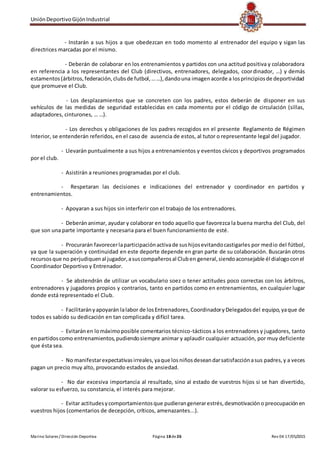 UniónDeportivoGijónIndustrial
Marino Solares / Dirección Deportiva Página 18de26 Rev 04 17/05/2015
- Instarán a sus hijos a que obedezcan en todo momento al entrenador del equipo y sigan las
directrices marcadas por el mismo.
- Deberán de colaborar en los entrenamientos y partidos con una actitud positiva y colaboradora
en referencia a los representantes del Club (directivos, entrenadores, delegados, coordinador, …) y demás
estamentos(árbitros,federación,clubsde futbol,……),dandouna imagenacorde a losprincipiosde deportividad
que promueve el Club.
- Los desplazamientos que se concreten con los padres, estos deberán de disponer en sus
vehículos de las medidas de seguridad establecidas en cada momento por el código de circulación (sillas,
adaptadores, cinturones, … …).
- Los derechos y obligaciones de los padres recogidos en el presente Reglamento de Régimen
Interior, se entenderán referidos, en el caso de ausencia de estos, al tutor o representante legal del jugador.
- Llevarán puntualmente a sus hijos a entrenamientos y eventos cívicos y deportivos programados
por el club.
- Asistirán a reuniones programadas por el club.
- Respetaran las decisiones e indicaciones del entrenador y coordinador en partidos y
entrenamientos.
- Apoyaran a sus hijos sin interferir con el trabajo de los entrenadores.
- Deberán animar, ayudar y colaborar en todo aquello que favorezca la buena marcha del Club, del
que son una parte importante y necesaria para el buen funcionamiento de esté.
- Procurarán favorecerlaparticipaciónactivade sushijosevitandocastigarles por medio del fútbol,
ya que la superación y continuidad en este deporte depende en gran parte de su colaboración. Buscarán otros
recursosque no perjudiquenal jugador,asuscompañerosal Cluben general,siendoaconsejable él dialogoconel
Coordinador Deportivo y Entrenador.
- Se abstendrán de utilizar un vocabulario soez o tener actitudes poco correctas con los árbitros,
entrenadores y jugadores propios y contrarios, tanto en partidos como en entrenamientos, en cualquier lugar
donde está representado el Club.
- Facilitarányapoyarán lalabor de losEntrenadores,CoordinadoryDelegadosdel equipo,yaque de
todos es sabido su dedicación en tan complicada y difícil tarea.
- Evitaránen lomáximoposible comentarios técnico-tácticos a los entrenadores y jugadores, tanto
enpartidoscomo entrenamientos,pudiendosiempre animar y aplaudir cualquier actuación, por muy deficiente
que ésta sea.
- No manifestarexpectativasirreales,yaque losniñosdeseandarsatisfacciónasus padres,y a veces
pagan un precio muy alto, provocando estados de ansiedad.
- No dar excesiva importancia al resultado, sino al estado de vuestros hijos si se han divertido,
valorar su esfuerzo, su constancia, el interés para mejorar.
- Evitar actitudesycomportamientosque pudierangenerarestrés,desmotivacióno preocupaciónen
vuestros hijos (comentarios de decepción, críticos, amenazantes...).
 