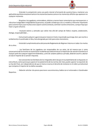UniónDeportivoGijónIndustrial
Marino Solares / Dirección Deportiva Página 19de26 Rev 04 17/05/2015
- Entender la competición como una parte más de la formación de vuestros hijos y mantener una
aptitudde equilibrioemocional tantoenlosmomentosbuenoscomoenlos momentos difíciles que aparecen en
cualquier momento.
- No gritara losjugadores,entrenadores, árbitros y menos hacer comentarios que menosprecien o
ridiculicenladignidade integridadde laspersonas,nopodéisolvidarque sois su modelo y referente importante
para vuestroshijosyque muchasvecescopian vuestraconducta,controlar vuestra emociones, aunque haya que
hacer un gran esfuerzo.
- Inculcará valores y actitudes que vallan más allá del campo de fútbol, respeto, colaboración,
dialogo, responsabilidad....
- Comunicarácualquiersugerenciapararmejorarel clubo inquietudesque tenga, bien por escrito o
verbalmente al coordinador el día y hora designado por esté para estos menesteres.
- Velarádel cumplimientoactivodel presente Reglamentode Régimen Interno en todos los niveles
de su área.
- Los familiares de los jugadores son responsables de sus actos, de tal manera que si como
consecuenciade losmismosse ocasionaranincidentesque determinaran la imposición de sanción económica al
clubpor parte de cualquierorganismofederativo, y otro de carácter público o privado, deberán asumir y abonar
al club el importe de la sanción impuesta.
- Son conscienteslosfamiliaresde losintegrantesdelclubque el incumplimientode lo dispuesto en
este artículo,como quieraque supone el noacatamientode las normas del club, puede suponer la expulsión de
su hijo del Club, con independencia de que el club se reserva el derecho de reclamar en el orden jurisdiccional
que competa el importe de los daños causados.
- Deberán solicitar cita previa para tener una entrevista y hablar con el entrenador o Coordinador
Deportivo.
 