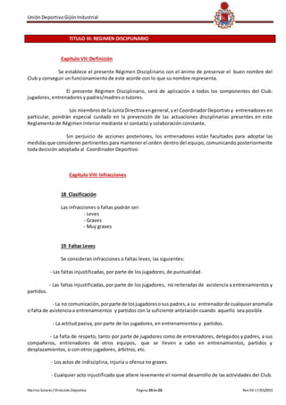 UniónDeportivoGijónIndustrial
Marino Solares / Dirección Deportiva Página 20de26 Rev 04 17/05/2015
TITULO III: REGIMEN DISCIPLINARIO
Capítulo VII: Definición
Se establece el presente Régimen Disciplinario con el ánimo de preservar el buen nombre del
Club y conseguir un funcionamiento de este acorde con lo que su nombre representa.
El presente Régimen Disciplinario, será de aplicación a todos los componentes del Club:
jugadores, entrenadores y padres/madres o tutores.
Los miembrosde laJuntaDirectivaengeneral,yel CoordinadorDeportivo y entrenadores en
particular, pondrán especial cuidado en la prevención de las actuaciones disciplinarias presentes en este
Reglamento de Régimen Interior mediante el contacto y colaboración constante.
Sin perjuicio de acciones posteriores, los entrenadores están facultados para adoptar las
medidasque consideren pertinentes para mantener el orden dentro del equipo, comunicando posteriormente
toda decisión adoptada al Coordinador Deportivo.
Capítulo VIII: Infracciones
18 Clasificación
Las infracciones o faltas podrán ser:
- Leves
- Graves
- Muy graves
19 Faltas Leves
Se consideran infracciones o faltas leves, las siguientes:
- Las faltas injustificadas, por parte de los jugadores, de puntualidad.
- Las faltas injustificadas, por parte de los jugadores, no reiteradas de asistencia a entrenamientos y
partidos.
- La no comunicación,porparte de losjugadoresosus padres,a su entrenadorde cualquieranomalía
o falta de asistencia a entrenamientos y partidos con la suficiente antelación cuando aquello sea posible.
- La actitud pasiva, por parte de los jugadores, en entrenamientos y partidos.
- La falta de respeto, tanto por parte de jugadores como de entrenadores, delegados y padres, a sus
compañeros, entrenadores de otros equipos, que se lleven a cabo en entrenamientos, partidos y
desplazamientos, o con otros jugadores, árbitros, etc.
- Los actos de indisciplina, injuria u ofensa no graves.
- Cualquier acto injustificado que altere levemente el normal desarrollo de las actividades del Club.
 