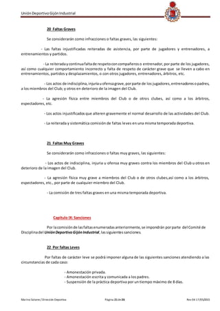 UniónDeportivoGijónIndustrial
Marino Solares / Dirección Deportiva Página 21de26 Rev 04 17/05/2015
20 Faltas Graves
Se considerarán como infracciones o faltas graves, las siguientes:
- Las faltas injustificadas reiteradas de asistencia, por parte de jugadores y entrenadores, a
entrenamientos y partidos.
- La reiteradaycontinuafaltade respetoconcompañeroso entrenador, por parte de los jugadores,
así como cualquier comportamiento incorrecto y falta de respeto de carácter grave que se lleven a cabo en
entrenamientos, partidos y desplazamientos, o con otros jugadores, entrenadores, árbitros, etc.
- Los actos de indisciplina,injuriauofensagrave,porparte de los jugadores,entrenadoresopadres,
a los miembros del Club; y otros en deterioro de la imagen del Club.
- La agresión física entre miembros del Club o de otros clubes, así como a los árbitros,
espectadores, etc.
- Los actos injustificados que alteren gravemente el normal desarrollo de las actividades del Club.
- La reiterada y sistemática comisión de faltas leves en una misma temporada deportiva.
21 Faltas Muy Graves
Se considerarán como infracciones o faltas muy graves, las siguientes:
- Los actos de indisciplina, injuria u ofensa muy graves contra los miembros del Club u otros en
deterioro de la imagen del Club.
- La agresión física muy grave a miembros del Club o de otros clubes,así como a los árbitros,
espectadores, etc., por parte de cualquier miembro del Club.
- La comisión de tres faltas graves en una misma temporada deportiva.
Capítulo IX: Sanciones
Por lacomisiónde lasfaltasenumeradasanteriormente,se impondrán porparte del Comité de
Disciplinadel UniónDeportivoGijónIndustrial,lassiguientessanciones.
22 Por faltas Leves
Por faltas de carácter leve se podrá imponer alguna de las siguientes sanciones atendiendo a las
circunstancias de cada caso:
- Amonestación privada.
- Amonestación escrita y comunicada a los padres.
- Suspensión de la práctica deportiva por un tiempo máximo de 8 días.
 