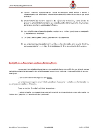 UniónDeportivoGijónIndustrial
Marino Solares / Dirección Deportiva Página 23de26 Rev 04 17/05/2015
4) La Junta Directiva, a propuesta del Comité de Disciplina, podrá decidir el archivo y
sobreseimiento del expediente sancionador cuando concurran circunstancias que así lo
aconsejen.
5) En el momento de decidir la resolución del expediente disciplinario, y a los efectos de
graduar la aplicaciónde lassancionesque procedan, se tendránencuentalascircunstancias
personales, familiares, y sociales del infractor.
6) La resolucióntotal del expediente deberáproducirse en el plazo máximo de un mes desde
la fecha de inicio del mismo.
7) Las faltas GRAVES y MUY GRAVES, prescribirán a los tres meses.
8) Las sanciones impuestas podrán ser recurridas por los interesados ante la Junta Directiva,
siempre por escrito y en el plazo de cinco días a partir de la comunicación de la sanción.
Capítulo XI: Anexo. Resumen para cada Equipo. Sanciones/Premios
Las normas referenciadasnotienencarácterrecaudatorio;tienencomoobjetivounaserie de normas
lógicasde convivenciaparaque el orden/disciplinaseael correctoenel equipo y exista una filosofía de respeto
en el grupo.
La aplicación durante la temporada será estricta.
Las sanciones se recogerán en un listado ubicado en el vestuario y anotadas por el entrenador en
consenso con los capitanes del equipo.
El cuerpo técnico llevará el control de las sanciones.
La aplicaciónde lassancionesserádecisióndel cuerpotécnico,que podrá incrementar la sanción en
función de la gravedad o la reincidencia de la/s misma/s.
 