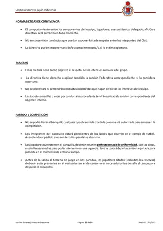 UniónDeportivoGijónIndustrial
Marino Solares / Dirección Deportiva Página 25de26 Rev 04 17/05/2015
NORMAS ETICAS DE CONVIVENCIA
 El comportamiento entre los componentes del equipo, jugadores, cuerpo técnico, delegado, afición y
directiva, será correcto en todo momento.
 No se consentirán conductas que puedan suponer falta de respeto entre los integrantes del Club.
 La Directiva puede imponer sanción/es complementaria/s, si lo estima oportuno.
TARJETAS
 Estas medida tiene como objetivo el respeto de los intereses comunes del grupo.
 La directiva tiene derecho a aplicar también la sanción Federativa correspondiente si lo considera
oportuno.
 No se protestará ni se tendrán conductas incorrectas que hagan debilitar los intereses del equipo.
 Las tarjetasamarillasorojas por conductaimprocedente tendránaplicadalasancióncorrespondiente del
régimen interno.
PARTIDO / COMPETICIÓN
 No se podrá llevaral banquillocualquiertipode comidaobebidaque noesté autorizadaparasu usoen la
competición.
 Los integrantes del banquillo estará pendientes de los lances que ocurren en el campo de futbol.
Atendiendo al partido y no con tertulias paralelas al mismo.
 Los jugadoresque esténenel banquillo,deberánestarenperfectoestadode uniformidad, con las botas,
espinillerasymediasparapoderintervenirenunaurgencia. Solo se podrá dejar la camiseta quitada para
ponerla en el momento de entrar al campo.
 Antes de la salida al terreno de juego en los partidos, los jugadores citados (incluidos los reservas)
deberán estar presentes en el vestuario (en el descanso no es necesario) antes de salir al campo para
disputar el encuentro.
 