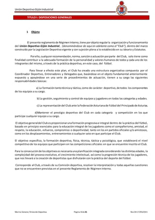 UniónDeportivoGijónIndustrial
Marino Solares / Dirección Deportiva Página 3 de26 Rev 04 17/05/2015
TITULO I: DISPOSICIONES GENERALES
1 Objeto
El presente reglamentode RégimenInterno,tiene porobjetoregularla organizaciónyfuncionamiento
del Unión Deportivo Gijón Industrial, (denominándose de aquí en adelante como el “Club”), dentro del marco
construido por la Legislación Deportiva vigente y con sujeción plena a lo establecido en su ideario y Estatutos.
Porello,cualquierrecomendación,norma,sanciónoactuación porparte del Club, solo tiene como
finalidad contribuir a la adecuada formación de la personalidad y valores humanos de todos y cada uno de los
integrantes del mismo, a través de la práctica deportiva, en este caso, del fútbol.
Para llevar a efecto este plan, el Club ha creado una estructura organizativa compuesta por el
Coordinador Deportivo, Entrenadores y Delegados que, basándose en el objeto fundamental anteriormente
expuesto y apoyándose en una serie de procedimientos de actuación, tienen a su cargo las siguientes
responsabilidades básicas:
a) La formacióntantotécnicay táctica,como de carácter deportivo,de todos loscomponentes
de los equipos a su cargo.
b) La gestión,seguimiento y control de equipos y jugadores en todas las categorías y edades.
c) La representacióndel Clubante laFederaciónAsturianade Fútbol del Principadode Asturias.
d)Mantener el prestigio deportivo del Club en cada categoría y competición en los que
participe cualquier equipo a su cargo.
El objetivogeneraldel Club esproporcionarunaformaciónprogresivae integral dentro de la práctica del fútbol,
basado en principio esenciales para la educación integral de los jugadores como el compañerismo, amistad, el
respeto, la educación, esfuerzo, compromiso o deportividad, tanto en los en partidos oficiales y/o amistosos,
como en los desplazamientos, entrenamientos o cualquier acto en que participe el Club.
El objetivo específico, la formación deportiva, física, técnica, táctica y psicológica, que establecerá el nivel
competitivo de los equipos que participen en las competiciones oficiales en que se encuentre inscrito el Club.
Para la consecuciónde losobjetivosesnecesariaunaplanificaciónintegradaconsiderando lasdistintasedades, la
complejidad del proceso evolutivo, el crecimiento intelectual, así como la progresión técnica de los jugadores,
que nos llevará a la creación de deportistas que disfrutarán con la práctica del deporte del fútbol.
Corresponde al Club, a través de su Comisión deportiva, resolver la interpretación y todas aquellas cuestiones
que no se encuentren previstas en el presente Reglamento de Régimen Interno.
 