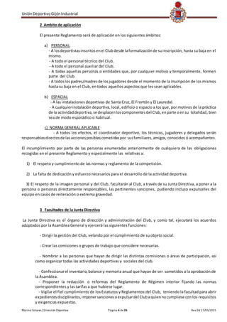 UniónDeportivoGijónIndustrial
Marino Solares / Dirección Deportiva Página 4 de26 Rev 04 17/05/2015
2 Ambito de aplicación
El presente Reglamento será de aplicación en los siguientes ámbitos:
a) PERSONAL
- A losdeportistasinscritosenel Clubdesde laformalizaciónde suinscripción, hasta su baja en el
mismo.
- A todo el personal técnico del Club.
- A todo el personal auxiliar del Club.
- A todas aquellas personas o entidades que, por cualquier motivo y temporalmente, formen
parte del Club.
- A todoslospadres/madresde losjugadores desde el momento de la inscripción de los mismos
hasta su baja en el Club, en todos aquellos aspectos que les sean aplicables.
b) ESPACIAL
- A las instalaciones deportivas de Santa Cruz, El Frontón y El Lauredal.
- A cualquierinstalación deportiva, local, edificio o espacio a los que, por motivos de la práctica
de la actividaddeportiva,se desplacenloscomponentesdel Club,enparte oensu totalidad, bien
sea de modo esporádico o habitual.
c) NORMA GENERAL APLICABLE
- A todos los efectos, el coordinador deportivo, los técnicos, jugadores y delegados serán
responsablesdirectosde lasaccionesposiblescometidaspor susfamiliares,amigos, conocidos ó acompañantes.
El incumplimiento por parte de las personas enumeradas anteriormente de cualquiera de las obligaciones
recogidas en el presente Reglamento y especialmente las relativas a:
1) El respeto y cumplimiento de las normas y reglamento de la competición.
2) La falta de dedicación y esfuerzo necesarios para el desarrollo de la actividad deportiva.
3) El respeto de la imagen personal y del Club, facultarán al Club, a través de su Junta Directiva, a poner a la
persona o personas directamente responsables, las pertinentes sanciones, pudiendo incluso expulsarles del
equipo en casos de reiteración o extrema gravedad.
3 Facultades de la Junta Directiva
La Junta Directiva es el órgano de dirección y administración del Club, y como tal, ejecutará los acuerdos
adoptados por la Asamblea General y ejercerá las siguientes funciones:
- Dirigir la gestión del Club, velando por el cumplimiento de su objeto social.
- Crear las comisiones o grupos de trabajo que considere necesarias.
- Nombrar a las personas que hayan de dirigir las distintas comisiones o áreas de participación, así
como organizar todas las actividades deportivas y sociales del club.
- Confeccionarel inventario,balance y memoria anual que hayan de ser sometidos a la aprobación de
la Asamblea.
- Proponer la redacción o reformas del Reglamento de Régimen interior fijando las normas
correspondientes y las tarifas a que hubiese lugar.
- Vigilar el fiel cumplimiento de los Estatutos y Reglamentos del Club, teniendo la facultad para abrir
expedientesdisciplinarios,imponer sancionesoexpulsardel Clubaquiennocumpliese con los requisitos
y exigencias expuestas.
 