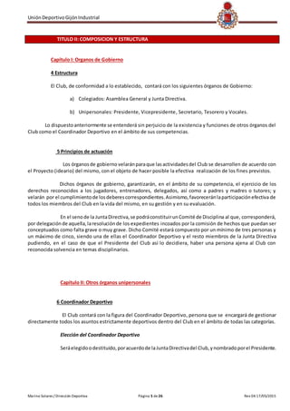 UniónDeportivoGijónIndustrial
Marino Solares / Dirección Deportiva Página 5 de26 Rev 04 17/05/2015
TITULO II: COMPOSICION Y ESTRUCTURA
Capítulo I: Organos de Gobierno
4 Estructura
El Club, de conformidad a lo establecido, contará con los siguientes órganos de Gobierno:
a) Colegiados: Asamblea General y Junta Directiva.
b) Unipersonales: Presidente, Vicepresidente, Secretario, Tesorero y Vocales.
Lo dispuestoanteriormente se entenderá sin perjuicio de la existencia y funciones de otros órganos del
Club como el Coordinador Deportivo en el ámbito de sus competencias.
5 Principios de actuación
Los órganosde gobierno velaránparaque lasactividadesdel Club se desarrollen de acuerdo con
el Proyecto (ideario) del mismo, con el objeto de hacer posible la efectiva realización de los fines previstos.
Dichos órganos de gobierno, garantizarán, en el ámbito de su competencia, el ejercicio de los
derechos reconocidos a los jugadores, entrenadores, delegados, así como a padres y madres o tutores; y
velarán por el cumplimientode losdeberescorrespondientes.Asimismo,favoreceránlaparticipaciónefectiva de
todos los miembros del Club en la vida del mismo, en su gestión y en su evaluación.
En el senode la JuntaDirectiva,se podráconstituirunComité de Disciplina al que, corresponderá,
por delegaciónde aquella,laresoluciónde los expedientes incoados por la comisión de hechos que puedan ser
conceptuados como falta grave o muy grave. Dicho Comité estará compuesto por un mínimo de tres personas y
un máximo de cinco, siendo una de ellas el Coordinador Deportivo y el resto miembros de la Junta Directiva
pudiendo, en el caso de que el Presidente del Club así lo decidiera, haber una persona ajena al Club con
reconocida solvencia en temas disciplinarios.
Capítulo II: Otros órganos unipersonales
6 Coordinador Deportivo
El Club contará con la figura del Coordinador Deportivo, persona que se encargará de gestionar
directamente todos los asuntos estrictamente deportivos dentro del Club en el ámbito de todas las categorías.
Elección del Coordinador Deportivo
Seráelegidoodestituido,poracuerdode laJuntaDirectivadel Club,ynombradoporel Presidente.
 