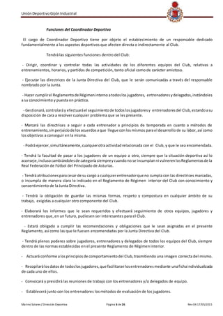 UniónDeportivoGijónIndustrial
Marino Solares / Dirección Deportiva Página 6 de26 Rev 04 17/05/2015
Funciones del Coordinador Deportivo
El cargo de Coordinador Deportivo tiene por objeto el establecimiento de un responsable dedicado
fundamentalmente a los aspectos deportivos que afecten directa o indirectamente al Club.
Tendrá las siguientes funciones dentro del Club:
- Dirigir, coordinar y controlar todas las actividades de los diferentes equipos del Club, relativas a
entrenamientos, horarios, y partidos de competición, tanto oficial como de carácter amistoso.
- Ejecutar las directrices de la Junta Directiva del Club, que le serán comunicadas a través del responsable
nombrado por la Junta.
- Hacer cumplirel Reglamentode Régimeninterno atodoslosjugadores, entrenadoresydelegados,instándoles
a su conocimiento y puesta en práctica.
- Gestionará,controlaráy efectuaráel seguimientode todoslosjugadoresy entrenadoresdel Club,estandoasu
disposición de cara a resolver cualquier problema que se les presente.
- Marcará las directrices a seguir a cada entrenador a principios de temporada en cuanto a métodos de
entrenamiento,sinperjuiciode losacuerdosaque llegue conlosmismos parael desarrollo de su labor, así como
los objetivos a conseguir en la misma.
- Podrá ejercer,simultáneamente,cualquierotraactividadrelacionada con el Club, y que le sea encomendada.
- Tendrá la facultad de pasar a los jugadores de un equipo a otro, siempre que la situación deportiva así lo
aconseje,inclusocambiándolesde categoríasiempreycuandono se incumplanni vulnerenlosReglamentosde la
Real Federación de Fútbol del Principado de Asturias.
- Tendráatribucionesparacesar de su cargo a cualquierentrenadorque no cumpla con las directrices marcadas,
o incumpla de manera clara lo indicado en el Reglamento de Régimen interior del Club con conocimiento y
consentimiento de la Junta Directiva.
- Tendrá la obligación de guardar las mismas formas, respeto y compostura en cualquier ámbito de su
trabajo, exigidas a cualquier otro componente del Club.
- Elaborará los informes que le sean requeridos y efectuará seguimiento de otros equipos, jugadores y
entrenadores que, en un futuro, pudiesen ser interesantes para el Club.
- Estará obligado a cumplir las recomendaciones y obligaciones que le sean asignadas en el presente
Reglamento, así como las que le fuesen encomendadas por la Junta Directiva del Club.
- Tendrá plenos poderes sobre jugadores, entrenadores y delegados de todos los equipos del Club, siempre
dentro de las normas establecidas en el presente Reglamento de Régimen interior.
- Actuará conforme alosprincipiosde comportamientodel Club,trasmitiendo una imagen correcta del mismo.
- Recopilarálosdatosde todoslosjugadores,que facilitaranlosentrenadoresmediante unafichaindividualizada
de cada uno de ellos.
- Convocará y presidirá las reuniones de trabajo con los entrenadores y/o delegados de equipo.
- Establecerá junto con los entrenadores los métodos de evaluación de los jugadores.
 