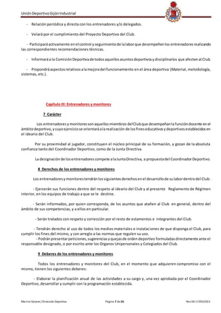 UniónDeportivoGijónIndustrial
Marino Solares / Dirección Deportiva Página 7 de26 Rev 04 17/05/2015
- Relación periódica y directa con los entrenadores y/o delegados.
- Velará por el cumplimiento del Proyecto Deportivo del Club.
- Participaráactivamente enel control yseguimientode lalaborque desempeñenlos entrenadoresrealizando
las correspondientes recomendaciones técnicas.
- Informaráa la ComisiónDeportivade todosaquellosasuntosdeportivosydisciplinarios que afectenal Club.
- Propondráaspectosrelativosalamejoradel funcionamiento en el área deportiva (Material, metodología,
sistemas, etc.).
Capítulo III: Entrenadores y monitores
7 Carácter
Los entrenadoresymonitoressonaquellosmiembros delClubque desempeñanla funcióndocente enel
ámbitodeportivo,ycuyoejerciciose orientaráalarealización de losfineseducativosydeportivosestablecidosen
el ideario del Club.
Por su proximidad al jugador, constituyen el núcleo principal de su formación, y gozan de la absoluta
confianza tanto del Coordinador Deportivo, como de la Junta Directiva.
La designaciónde losentrenadorescompete alaJuntaDirectiva, a propuestadel CoordinadorDeportivo.
8 Derechos de los entrenadores y monitores
Los entrenadoresymonitorestendránlossiguientesderechosenel desarrollode sulabordentrodel Club:
- Ejercerán sus funciones dentro del respeto al ideario del Club y al presente Reglamento de Régimen
interior, en los equipos de trabajo a que se le destine.
- Serán informados, por quien corresponda, de los asuntos que atañen al Club en general, dentro del
ámbito de sus competencias, y a ellos en particular.
- Serán tratados con respeto y corrección por el resto de estamentos e integrantes del Club.
- Tendrán derecho al uso de todos los medios materiales e instalaciones de que disponga el Club, para
cumplir los fines del mismo, y con arreglo a las normas que regulen su uso.
- Podránpresentarpeticiones,sugerenciasyquejasde ordendeportivo formuladasdirectamente ante el
responsable designado, o por escrito ante los Organos Unipersonales y Colegiados del Club.
9 Deberes de los entrenadores y monitores
Todos los entrenadores y monitores del Club, en el momento que adquieren compromiso con el
mismo, tienen los siguientes deberes:
- Elaborar la planificación anual de las actividades a su cargo y, una vez aprobada por el Coordinador
Deportivo, desarrollar y cumplir con la programación establecida.
 