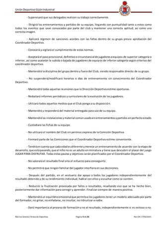 UniónDeportivoGijónIndustrial
Marino Solares / Dirección Deportiva Página 9 de26 Rev 04 17/05/2015
- Supervisará que sus delegados realicen su trabajo correctamente.
- Dirigirá los entrenamientos y partidos de su equipo, llegando con puntualidad tanto a estos como
todos los eventos que sean convocados por parte del club y mantener una correcta aptitud, así como una
correcta imagen.
- Aplicará régimen de sanciones acordes con las faltas dentro de su grupo previa aprobación del
Coordinador Deportivo.
- Conocerá y vigilará el cumplimiento de estas normas.
- Aceptaráel pasoprovisional,definitivoocircunstancial de jugadoresaequipos de superior categoría o
inferior, así como acatarán la subida o bajada de jugadores de equipos de inferior categoría según criterios del
coordinador deportivo.
- Mantendrá la disciplina del grupo dentro y fuera del Club, siendo responsable directo de su grupo.
- No suspenderá/modificará horarios o días de entrenamiento sin conocimiento del Coordinador
Deportivo.
- Mantendrá todas aquellas reuniones que la Dirección Deportiva estime oportunas.
- Redactará informes periódicos y curriculares de la evolución de los jugadores.
- Utilizará todos aquellos medios que el Club ponga a su disposición.
- Mantendrá y responderá del material entregado para uso de su equipo.
- Mantendrálas instalacionesymaterial comúnusadoenentrenamientosypartidos enperfectoestado.
- Custodiará las fichas de su equipo.
- No utilizará el nombre del Club sin permiso expreso de la Comisión Deportiva.
- Formará parte de las Comisiones que el Coordinador Deportivo estime conveniente.
- Tendráencuenta que cada edadesdiferente ymerece un entrenamiento de acuerdo con la etapa de
desarrollo, que estápasando,que el niño no es un adulto en miniatura y tiene que descubrir el placer del juego
JUGAR PARA DISFRUTAR. Todas estas pautas y objetivos serán planificados por el Coordinador Deportivo.
- No valorará el resultado final sino el esfuerzo para conseguirlo.
- No permitirá que ningún familiar del jugador interfiera en sus decisiones.
- Después del partido, en el vestuario dar apoyo a todos los jugadores independientemente del
resultado obtenido y de su rendimiento individual, hablar con ellos y escuchar como se sienten.
- Reducirá la frustración provocada por fallos o resultados, resaltando eso que se ha hecho bien,
posteriormente dar información para corregir y aprender. Finalizar siempre de manera positiva.
- Mantendráun equilibrioemocionalque permitaa los jugadores tener un modelo adecuado por parte
del formador, no gritar, no enfadarse, no insultar, no ridiculizar a nadie.
- Dará importancia al proceso de formación y no al resultado, independientemente si es exitoso o no.
 