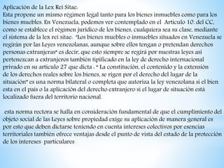 Aplicación de la Lex Rei Sitae:
Esta propone un mismo régimen legal tanto para los bienes inmuebles como para los
bienes muebles. En Venezuela, podemos ver contemplado en el Artículo 10. del CC,
como se establece el régimen jurídico de los bienes, cualquiera sea su clase, mediante
el sistema de la lex rei sitae: "Los bienes muebles o inmuebles situados en Venezuela se
regirán por las Leyes venezolanas, aunque sobre ellos tengan o pretendan derechos
personas extranjeras“ es decir, que esto siempre se regirá por nuestras leyes así
pertenezcan a extranjeros también tipificado en la ley de derecho internacional
privado en su articulo 27 que dicta : “ La constitución, el contenido y la extensión
de los derechos reales sobre los bienes, se rigen por el derecho del lugar de la
situación” es una norma bilateral o completa que autoriza la ley venezolana si el bien
esta en el país o la aplicación del derecho extranjero si el lugar de situación está
localizado fuera del territorio nacional.
esta norma rectora se halla en consideración fundamental de que el cumplimiento del
objeto social de las Leyes sobre propiedad exige su aplicación de manera general es
por esto que deben dictarse teniendo en cuenta intereses colectivos por esencias
territoriales también ofrece ventajas desde el punto de vista del estado de la protección
de los intereses particulares
 