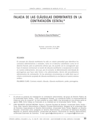 33OPINIÓN JURÍDICA, VOLUMEN 5, No. 10, 206 PP. - ISSN 1692-2530 - JULIO-DICIEMBRE DE 2006. MEDELLÌN, COLOMBIA
OPINIÓN JURÌDICA - UNIVERSIDAD DE MEDELLÍN, PP. 33 - 47
FFFFFALACIA DE LAS CLÁUSULAS EXALACIA DE LAS CLÁUSULAS EXALACIA DE LAS CLÁUSULAS EXALACIA DE LAS CLÁUSULAS EXALACIA DE LAS CLÁUSULAS EXORBITORBITORBITORBITORBITANTES EN LAANTES EN LAANTES EN LAANTES EN LAANTES EN LA
CONTRACONTRACONTRACONTRACONTRATTTTTACIÓN ESTACIÓN ESTACIÓN ESTACIÓN ESTACIÓN ESTAAAAATTTTTAL*AL*AL*AL*AL*
•
Ciro Norberto Güechá Medina**
Recibido: septiembre 20 de 2006
Aprobado: octubre 2 de 2006
RESUMEN
El concepto de cláusula exorbitante ha sido un criterio primordial para identificar los
contratos administrativos o estatales, tanto en el derecho colombiano como en el
derecho francés; pero es pertinente afirmar que, de acuerdo con la consagración que
hace el estatuto contractual, la noción de cláusula exorbitante o excepcional no existe
en nuestro ordenamiento, sino que, por el contrario, la Administración está dotada de
prerrogativas que hace valer frente a los administrados, dentro del procedimiento
administrativo de contratación. En las anteriores circunstancias es viable decir que el
criterio comúnmente aceptado de cláusula exorbitante es una falacia en nuestro sistema
jurídico.
PALABRAS CLAVE: Contrato estatal, cláusula, cláusula exorbitante, poder, prerrogativa.
* El artículo es producto de investigación en contratación administrativa, del grupo de Derecho Público de
la Universidad Santo Tomás – Tunja, investigación titulada: “La contratación estatal y la responsabilidad del
Estado por actos de corrupción”, la cual comenzó en enero 2004 y fue terminada en una primera parte en
agosto 2006. Dicho trabajo es financiado en su totalidad por la Universidad Santo Tomás – Tunja.
** CIRO NOLBERTO GÜECHÁ MEDINA. Decano y Docente Facultad de Derecho, Universidad Santo Tomás –
Tunja. Área: Derecho Administrativo y Derecho Procesal Administrativo. Abogado de la universidad libre
de Colombia; Especializado en Derecho Administrativo, Universidad Santo Tomás; Magíster en Derecho
Procesal, Universidad Libre; postgrado en derecho Administrativo, universidad de Salamanca (España);
Magíster en derecho Administrativo, Universidad del Rosario; Doctorando en derecho Administrativo,
Universidad Externado de Colombia. E-mail cguecha@ustatunja.edu.co o ciroguecha@hotmail.com
 