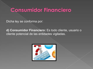 Dicha ley se conforma por:

d) Consumidor Financiero: Es todo cliente, usuario o
cliente potencial de las entidades vigiladas.
 