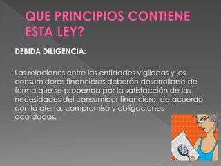 DEBIDA DILIGENCIA:

Las relaciones entre las entidades vigiladas y los
consumidores financieros deberán desarrollarse de
forma que se propenda por la satisfacción de las
necesidades del consumidor financiero, de acuerdo
con la oferta, compromiso y obligaciones
acordadas.
 