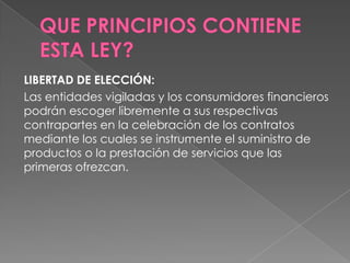 LIBERTAD DE ELECCIÓN:
Las entidades vigiladas y los consumidores financieros
podrán escoger libremente a sus respectivas
contrapartes en la celebración de los contratos
mediante los cuales se instrumente el suministro de
productos o la prestación de servicios que las
primeras ofrezcan.
 