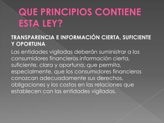 TRANSPARENCIA E INFORMACIÓN CIERTA, SUFICIENTE
Y OPORTUNA
Las entidades vigiladas deberán suministrar a los
consumidores financieros información cierta,
suficiente, clara y oportuna, que permita,
especialmente, que los consumidores financieros
conozcan adecuadamente sus derechos,
obligaciones y los costos en las relaciones que
establecen con las entidades vigiladas.
 