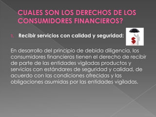 1.   Recibir servicios con calidad y seguridad:

En desarrollo del principio de debida diligencia, los
consumidores financieros tienen el derecho de recibir
de parte de las entidades vigiladas productos y
servicios con estándares de seguridad y calidad, de
acuerdo con las condiciones ofrecidas y las
obligaciones asumidas por las entidades vigiladas.
 