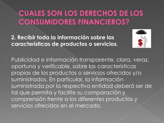 2. Recibir toda la información sobre las
características de productos o servicios.

Publicidad e información transparente, clara, veraz,
oportuna y verificable, sobre las características
propias de los productos o servicios ofrecidos y/o
suministrados. En particular, la información
suministrada por la respectiva entidad deberá ser de
tal que permita y facilite su comparación y
comprensión frente a los diferentes productos y
servicios ofrecidos en el mercado.
 