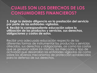 3. Exigir la debida diligencia en la prestación del servicio
por parte de las entidades vigiladas.
4. Recibir la correspondiente educación sobre la
utilización de los productos y servicios, sus derechos,
obligaciones y costos de estos.

Recibir una adecuada educación respecto de las
diferentes formas de instrumentar los productos y servicios
ofrecidos, sus derechos y obligaciones, así como los costos
que se generan sobre los mismos, los mercados y tipo de
actividad que desarrollan las entidades vigiladas así como
sobre los diversos mecanismos de protección establecidos
para la defensa de sus derechos.
.
 