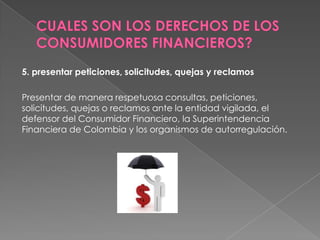 5. presentar peticiones, solicitudes, quejas y reclamos

Presentar de manera respetuosa consultas, peticiones,
solicitudes, quejas o reclamos ante la entidad vigilada, el
defensor del Consumidor Financiero, la Superintendencia
Financiera de Colombia y los organismos de autorregulación.
 