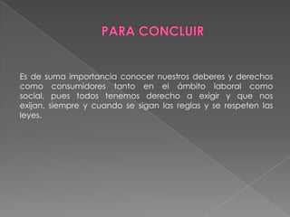 Es de suma importancia conocer nuestros deberes y derechos
como consumidores tanto en el ámbito laboral como
social, pues todos tenemos derecho a exigir y que nos
exijan, siempre y cuando se sigan las reglas y se respeten las
leyes.
 