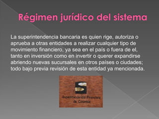 La superintendencia bancaria es quien rige, autoriza o
aprueba a otras entidades a realizar cualquier tipo de
movimiento financiero, ya sea en el país o fuera de el,
tanto en inversión como en invertir o querer expandirse
abriendo nuevas sucursales en otros países o ciudades;
todo bajo previa revisión de esta entidad ya mencionada.
 