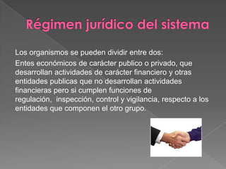 Los organismos se pueden dividir entre dos:
Entes económicos de carácter publico o privado, que
desarrollan actividades de carácter financiero y otras
entidades publicas que no desarrollan actividades
financieras pero si cumplen funciones de
regulación, inspección, control y vigilancia, respecto a los
entidades que componen el otro grupo.
 