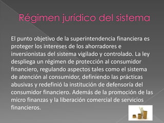 El punto objetivo de la superintendencia financiera es
proteger los intereses de los ahorradores e
inversionistas del sistema vigilado y controlado. La ley
despliega un régimen de protección al consumidor
financiero, regulando aspectos tales como el sistema
de atención al consumidor, definiendo las prácticas
abusivas y redefinió la institución de defensoría del
consumidor financiero. Además de la promoción de las
micro finanzas y la liberación comercial de servicios
financieros.
 