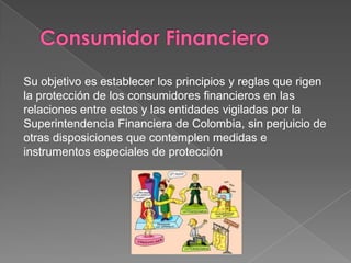 Su objetivo es establecer los principios y reglas que rigen
la protección de los consumidores financieros en las
relaciones entre estos y las entidades vigiladas por la
Superintendencia Financiera de Colombia, sin perjuicio de
otras disposiciones que contemplen medidas e
instrumentos especiales de protección
 