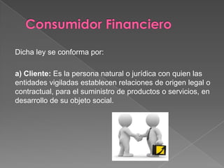 Dicha ley se conforma por:

a) Cliente: Es la persona natural o jurídica con quien las
entidades vigiladas establecen relaciones de origen legal o
contractual, para el suministro de productos o servicios, en
desarrollo de su objeto social.
 